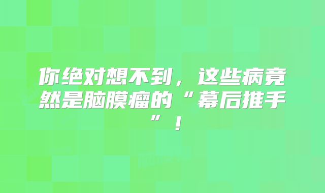 你绝对想不到，这些病竟然是脑膜瘤的“幕后推手”！