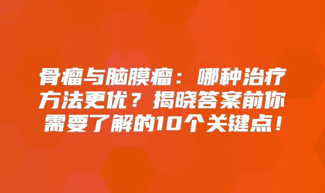 骨瘤与脑膜瘤：哪种治疗方法更优？揭晓答案前你需要了解的10个关键点！