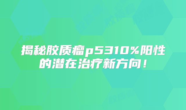 揭秘胶质瘤p5310%阳性的潜在治疗新方向！