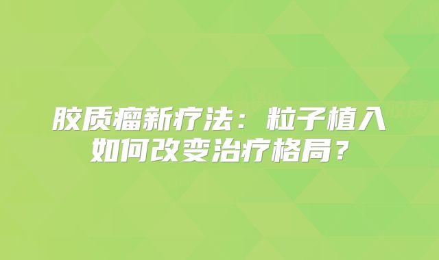 胶质瘤新疗法：粒子植入如何改变治疗格局？