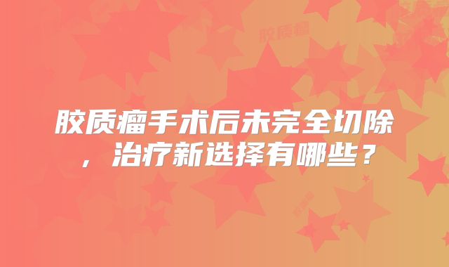 胶质瘤手术后未完全切除，治疗新选择有哪些？