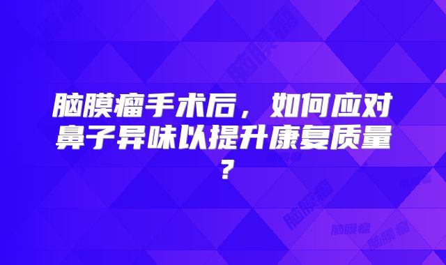 脑膜瘤手术后，如何应对鼻子异味以提升康复质量？