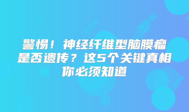 警惕！神经纤维型脑膜瘤是否遗传？这5个关键真相你必须知道
