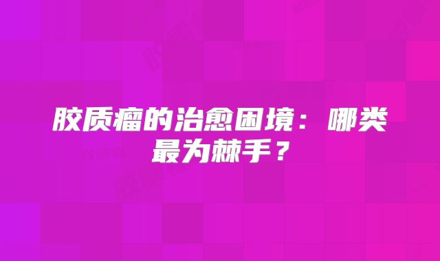 胶质瘤的治愈困境：哪类最为棘手？
