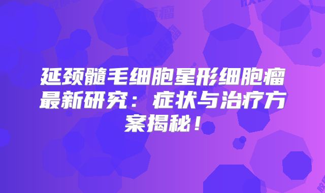 延颈髓毛细胞星形细胞瘤最新研究：症状与治疗方案揭秘！