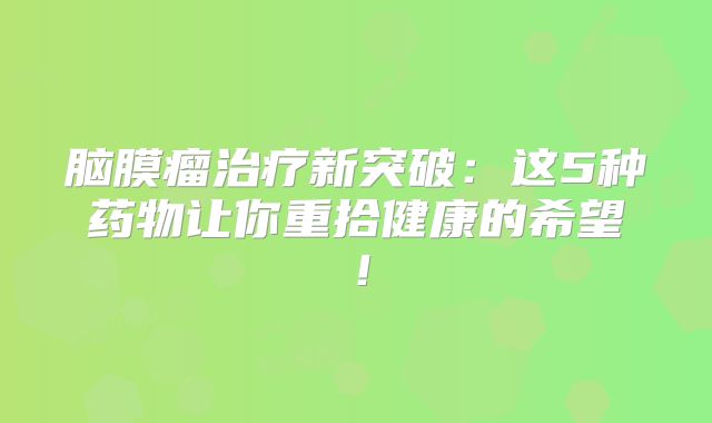 脑膜瘤治疗新突破：这5种药物让你重拾健康的希望！