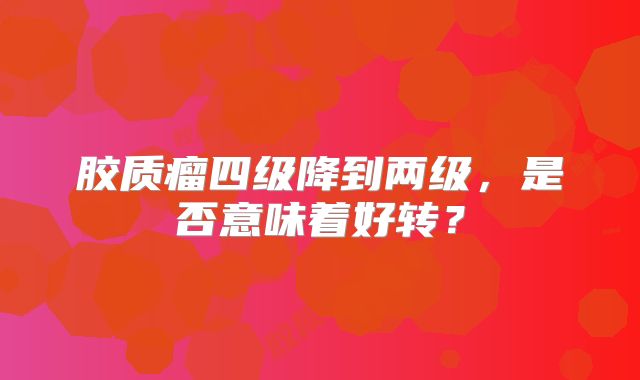 胶质瘤四级降到两级，是否意味着好转？