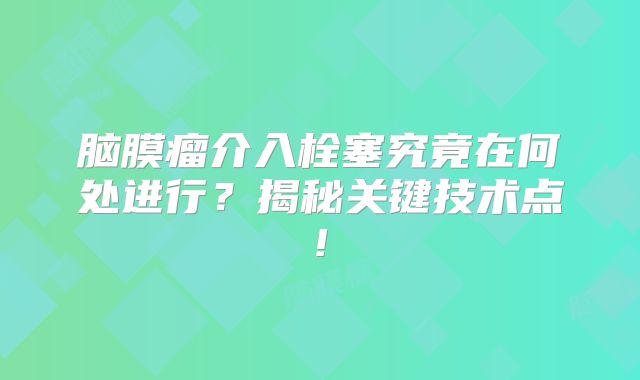 脑膜瘤介入栓塞究竟在何处进行？揭秘关键技术点!