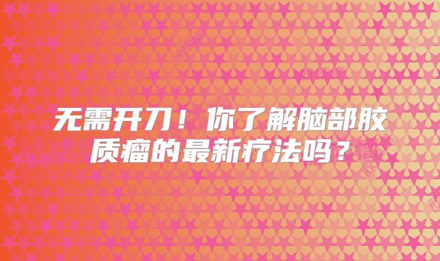 无需开刀！你了解脑部胶质瘤的最新疗法吗？