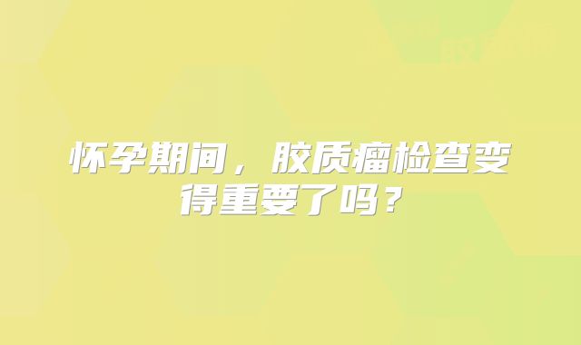 怀孕期间，胶质瘤检查变得重要了吗？