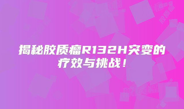 揭秘胶质瘤R132H突变的疗效与挑战！