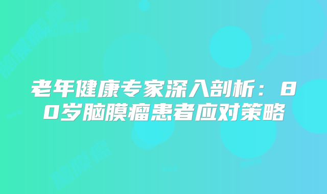 老年健康专家深入剖析：80岁脑膜瘤患者应对策略