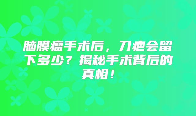 脑膜瘤手术后，刀疤会留下多少？揭秘手术背后的真相！