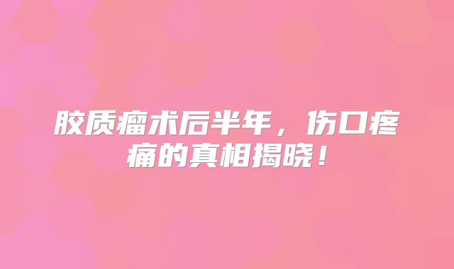 胶质瘤术后半年，伤口疼痛的真相揭晓！
