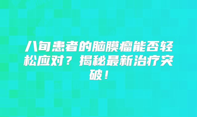 八旬患者的脑膜瘤能否轻松应对？揭秘最新治疗突破！