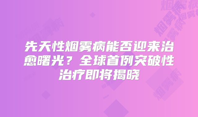 先天性烟雾病能否迎来治愈曙光？全球首例突破性治疗即将揭晓