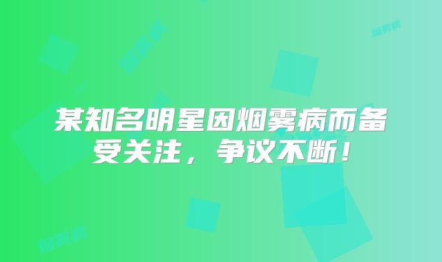某知名明星因烟雾病而备受关注，争议不断！