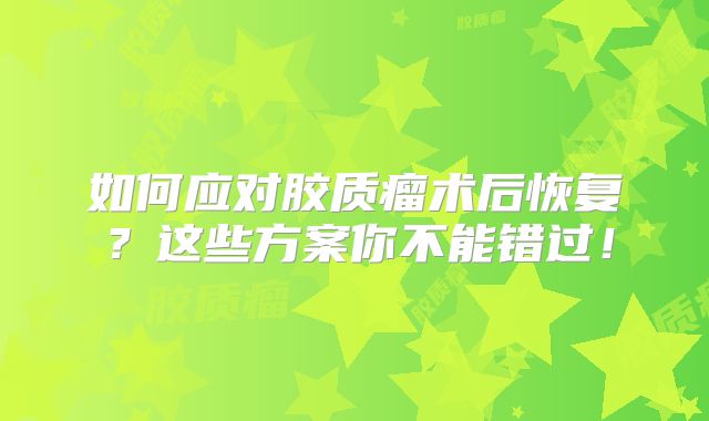 如何应对胶质瘤术后恢复？这些方案你不能错过！