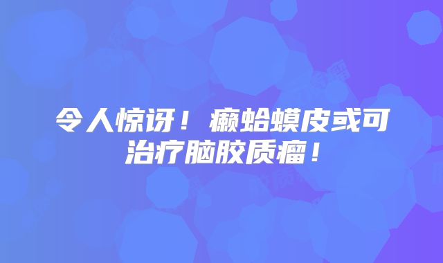 令人惊讶！癞蛤蟆皮或可治疗脑胶质瘤！