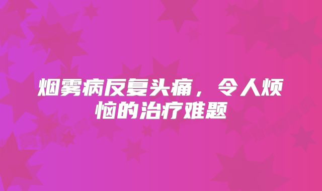 烟雾病反复头痛，令人烦恼的治疗难题