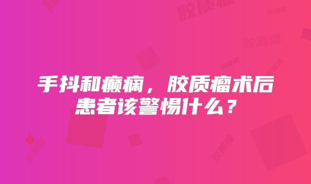 手抖和癫痫，胶质瘤术后患者该警惕什么？