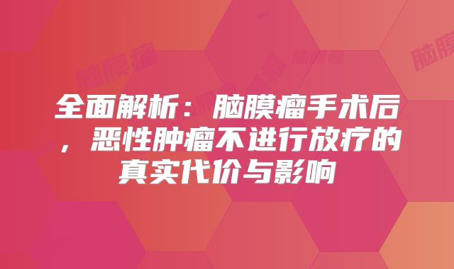 全面解析：脑膜瘤手术后，恶性肿瘤不进行放疗的真实代价与影响