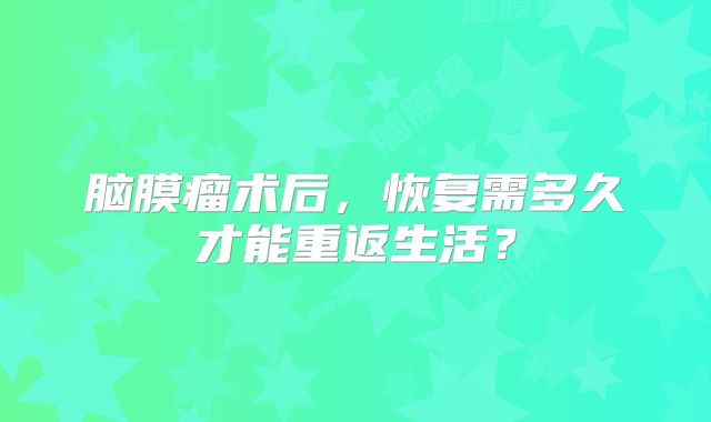 脑膜瘤术后，恢复需多久才能重返生活？