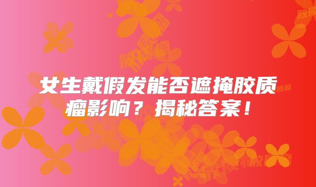 女生戴假发能否遮掩胶质瘤影响？揭秘答案！