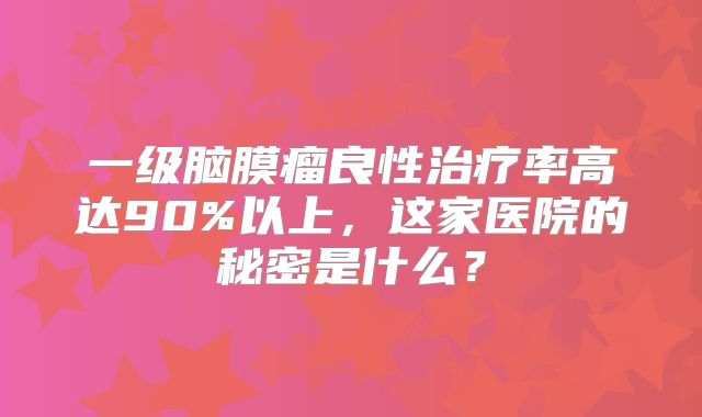一级脑膜瘤良性治疗率高达90%以上，这家医院的秘密是什么？