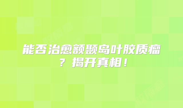能否治愈额颞岛叶胶质瘤？揭开真相！