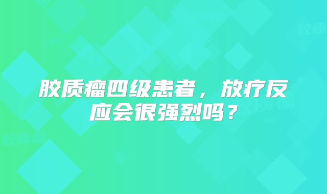 胶质瘤四级患者，放疗反应会很强烈吗？