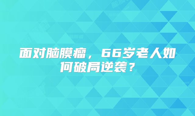 面对脑膜瘤，66岁老人如何破局逆袭？