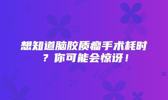 想知道脑胶质瘤手术耗时？你可能会惊讶！