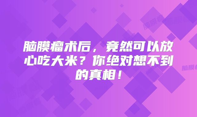 脑膜瘤术后，竟然可以放心吃大米？你绝对想不到的真相！