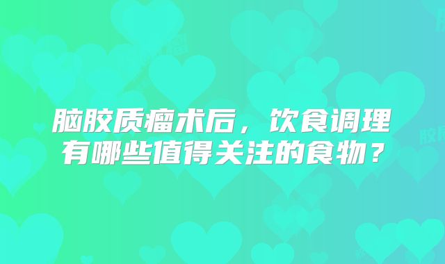 脑胶质瘤术后，饮食调理有哪些值得关注的食物？