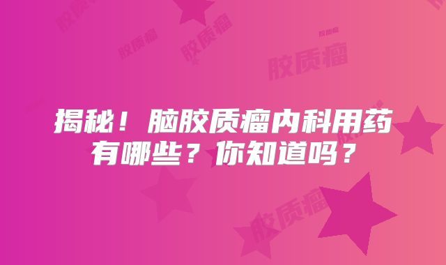 揭秘！脑胶质瘤内科用药有哪些？你知道吗？