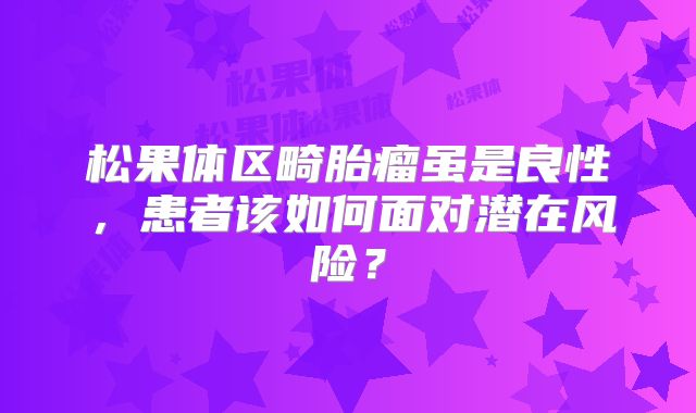松果体区畸胎瘤虽是良性，患者该如何面对潜在风险？