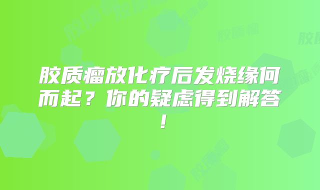 胶质瘤放化疗后发烧缘何而起？你的疑虑得到解答！
