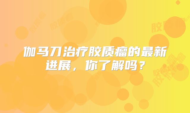 伽马刀治疗胶质瘤的最新进展，你了解吗？