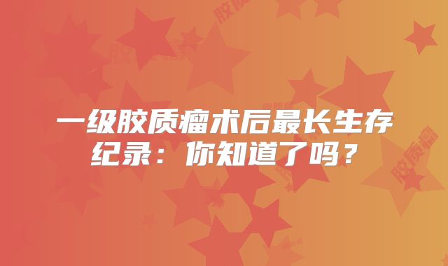 一级胶质瘤术后最长生存纪录：你知道了吗？