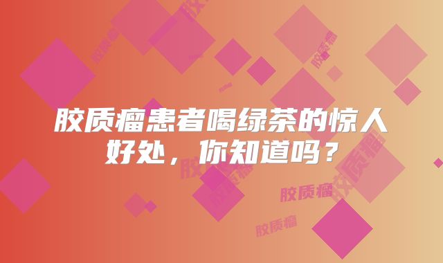 胶质瘤患者喝绿茶的惊人好处，你知道吗？