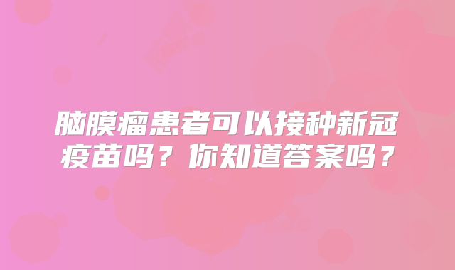 脑膜瘤患者可以接种新冠疫苗吗？你知道答案吗？