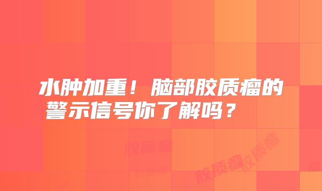 水肿加重！脑部胶质瘤的警示信号你了解吗？  
