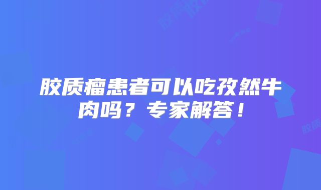 胶质瘤患者可以吃孜然牛肉吗？专家解答！