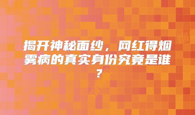 揭开神秘面纱，网红得烟雾病的真实身份究竟是谁？