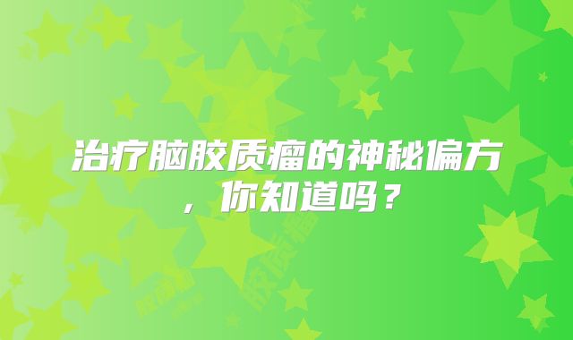 治疗脑胶质瘤的神秘偏方，你知道吗？