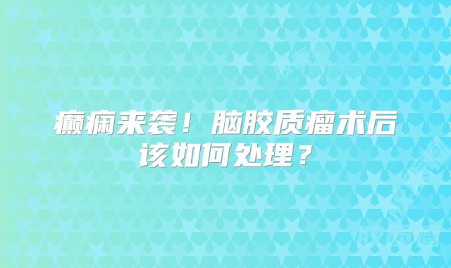 癫痫来袭！脑胶质瘤术后该如何处理？