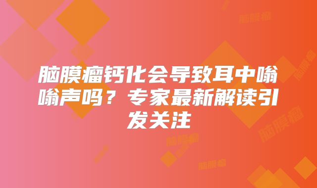 脑膜瘤钙化会导致耳中嗡嗡声吗？专家最新解读引发关注