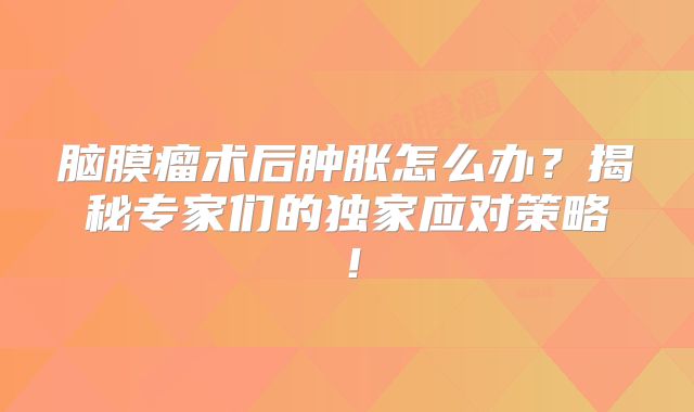 脑膜瘤术后肿胀怎么办？揭秘专家们的独家应对策略！
