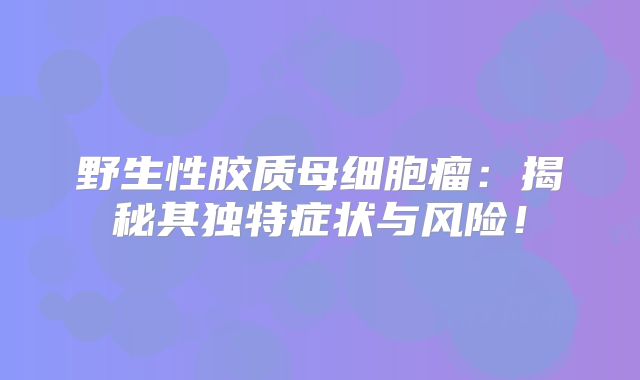 野生性胶质母细胞瘤：揭秘其独特症状与风险！